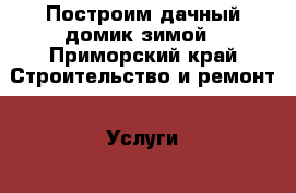 Построим дачный домик зимой - Приморский край Строительство и ремонт » Услуги   . Приморский край